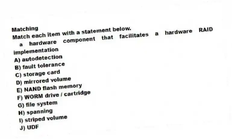 Matching
Match each item with a statement below.
- a hardware component that facilitates a hardware RAID implementation
A) autodetection
B) fault tolerance
C) storage card
D) mirrored volume
E) NAND flash memory
F) WORM drive / cartridge
G) file system
H) spanning
I) striped volume
J) UDF