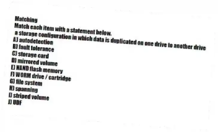 Matching
Match each item with a statement below.
- a storage configuration in which data is duplicated on one drive to another drive
A) autodetection
B) fault tolerance
C) storage card
D) mirrored volume
E) NAND flash memory
F) WORM drive / cartridge
G) file system
H) spanning
I) striped volume
J) UDF