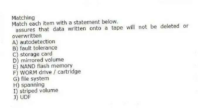 Matching
Match each item with a statement below.
- assures that data written onto a tape will not be deleted or overwritten
A) autodetection
B) fault tolerance
C) storage card
D) mirrored volume
E) NAND flash memory
F) WORM drive / cartridge
G) file system
H) spanning
I) striped volume
J) UDF