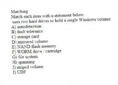 Matching
Match each item with a statement below.
- uses two hard drives to hold a single Windows volume
A) autodetection
B) fault tolerance
C) storage card
D) mirrored volume
E) NAND flash memory
F) WORM drive / cartridge
G) file system
H) spanning
I) striped volume
J) UDF