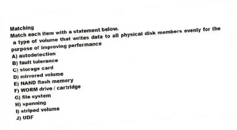 Matching
Match each item with a statement below.
- a type of volume that writes data to all physical disk members evenly for the purpose of improving performance
A) autodetection
B) fault tolerance
C) storage card
D) mirrored volume
E) NAND flash memory
F) WORM drive / cartridge
G) file system
H) spanning
I) striped volume
J) UDF