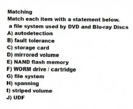 Matching
Match each item with a statement below.
- a file system used by DVD and Blu-ray Discs
A) autodetection
B) fault tolerance
C) storage card
D) mirrored volume
E) NAND flash memory
F) WORM drive / cartridge
G) file system
H) spanning
I) striped volume
J) UDF