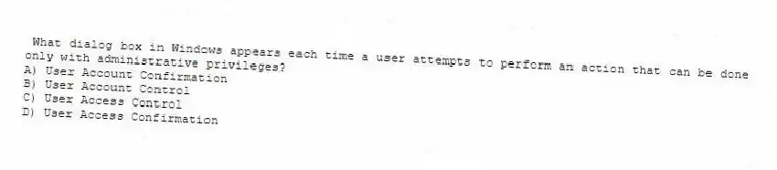 What dialog box in Windows appears each time a user attempts to perform an action that can be done only with administrative privileges?
A) User Account Confirmation
B) User Account Control
C) User Access Control
D) User Access Confirmation
