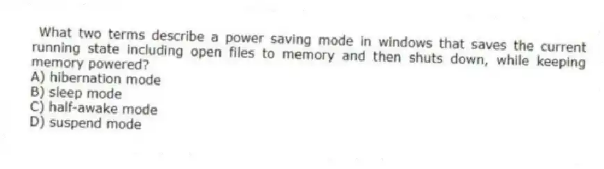 What two terms describe a power saving mode in windows that saves the current running state including open files to memory and then shuts down, while keeping memory powered?
A) hibernation mode
B) sleep mode
C) half-awake mode
D) suspend mode