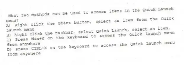 What two methods can be used to access items in the Quick Launch menu?
A) Right click the Start button, select an item from the Quick Launch menu
B) Right click the taskbar, select Quick Launch, select an item.
C) Press Win+X on the keyboard to access the Quick Launch menu from anywhere
D) Press CTRL+X on the keyboard to access the Quick Launch menu from anywhere