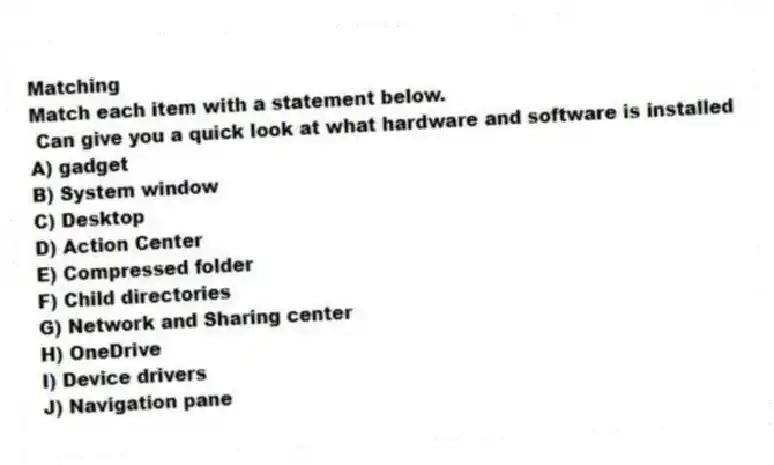 Matching
Match each item with a statement below.
- Can give you a quick look at what hardware and software is installed
A) gadget
B) System window
C) Desktop
D) Action Center
E) Compressed folder
F) Child directories
G) Network and Sharing center
H) OneDrive
I) Device drivers
J) Navigation pane