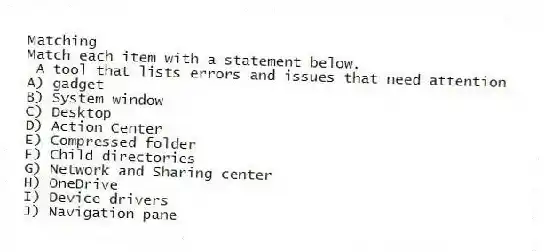 Matching
Match each item with a statement below.
- A tool that lists errors and issues that need attention
A) gadget
B) System window
C) Desktop
D) Action Center
E) Compressed folder
F) Child directories
G) Network and Sharing center
H) OneDrive
I) Device drivers
J) Navigation pane