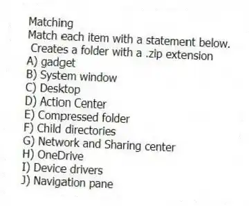 Matching
Match each item with a statement below.
- Creates a folder with a .zip extension
A) gadget
B) System window
C) Desktop
D) Action Center
E) Compressed folder
F) Child directories
G) Network and Sharing center
H) OneDrive
I) Device drivers
J) Navigation pane