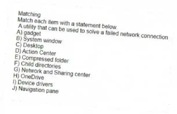 Matching
Match each item with a statement below.
- A utility that can be used to solve a failed network connection
A) gadget
B) System window
C) Desktop
D) Action Center
E) Compressed folder
F) Child directories
G) Network and Sharing center
H) OneDrive
I) Device drivers
J) Navigation pane