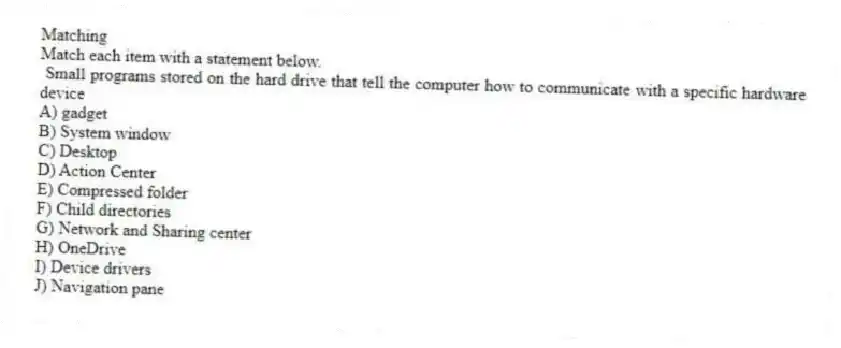 Matching
Match each item with a statement below.
- Small programs stored on the hard drive that tell the computer how to communicate with a specific hardware device
A) gadget
B) System window
C) Desktop
D) Action Center
E) Compressed folder
F) Child directories
G) Network and Sharing center
H) OneDrive
I) Device drivers
J) Navigation pane