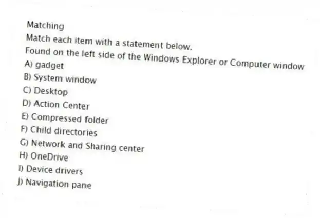 Matching
Match each item with a statement below.
-Found on the left side of the Windows Explorer or Computer window
A) gadget
B) System window
C) Desktop
D) Action Center
E) Compressed folder
F) Child directories
G) Network and Sharing center
H) OneDrive
I) Device drivers
J) Navigation pane