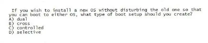 If you wish to install a new OS without disturbing the old one so that you can boot to either OS, what type of boot setup should you create?
A) dual
B) cross
C) controlled
D) selective