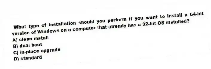 What type of installation should you perform if you want to install a 64-bit version of Windows on a computer that already has a 32-bit OS installed?
A) clean install
B) dual boot
C) in-place upgrade
D) standard