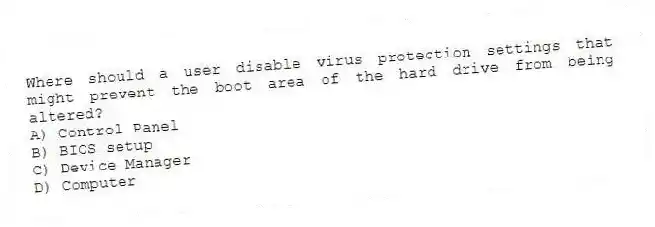 Where should a user disable virus protection settings that might prevent the boot area of the hard drive from being altered?
A) Control Panel
B) BIOS setup
C) Device Manager
D) Computer