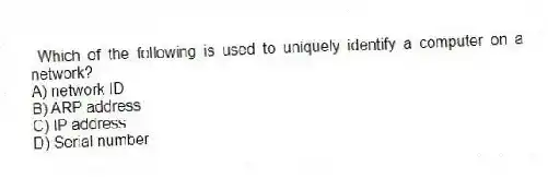 Which of the following is used to uniquely identify a computer on a network?
A) network ID
B) ARP address
C) IP address
D) Serial number