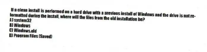 If a clean install is performed on a hard drive with a previous install of Windows and the drive is not re-formatted during the install, where will the files from the old installation be?
A) system32
B) Windows
C) Windows.old
D) Program Files (Saved)