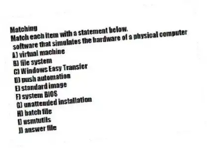 Matching
Match each item with a statement below.
- software that simulates the hardware of a physical computer
A) virtual machine
B) file system
C) Windows Easy Transfer
D) push automation
E) standard image
F) system BIOS
G) unattended installation
H) batch file
I) usmtutils
J) answer file