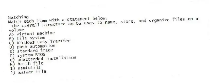 Matching
Match each item with a statement below.
- the overall structure an OS uses to name, store, and organize files on a volume
A) virtual machine
B) file system
C) Windows Easy Transfer
D) push automation
E) standard image
F) system BIOS
G) unattended installation
H) batch file
I) usmtutils
J) answer file