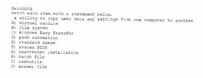 Matching
Match each item with a statement below.
- a utility to copy user data and settings from one computer to another
A) virtual machine
B) file system
C) Windows Easy Transfer
D) push automation
E) standard image
F) system BIOS
G) unattended installation
H) batch file
I) usmtutils
J) answer file