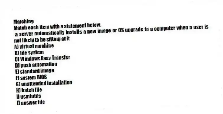 Matching
Match each item with a statement below.
- a server automatically installs a new image or OS upgrade to a computer when a user is not likely to be sitting at it
A) virtual machine
B) file system
C) Windows Easy Transfer
D) push automation
E) standard image
F) system BIOS
G) unattended installation
H) batch file
I) usmtutils
J) answer file