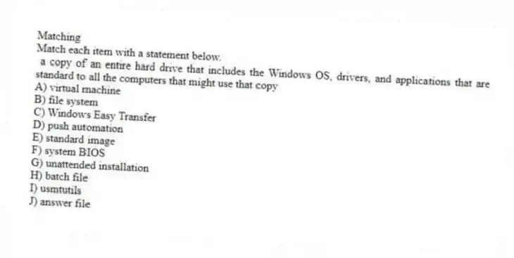 Matching
Match each item with a statement below.
- a copy of an entire hard drive that includes the Windows OS, drivers, and applications that are standard to all the computers that might use that copy
A) virtual machine
B) file system
C) Windows Easy Transfer
D) push automation
E) standard image
F) system BIOS
G) unattended installation
H) batch file
I) usmtutils
J) answer file
