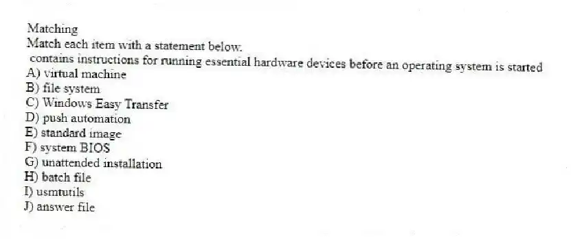 Matching
Match each item with a statement below.
- contains instructions for running essential hardware devices before an operating system is started
A) virtual machine
B) file system
C) Windows Easy Transfer
D) push automation
E) standard image
F) system BIOS
G) unattended installation
H) batch file
I) usmtutils
J) answer file