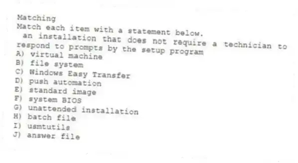 Matching
Match each item with a statement below.
- an installation that does not require a technician to respond to prompts by the setup program
A) virtual machine
B) file system
C) Windows Easy Transfer
D) push automation
E) standard image
F) system BIOS
G) unattended installation
H) batch file
I) usmtutils
J) answer file