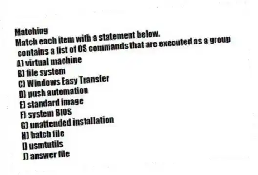 Matching
Match each item with a statement below.
- contains a list of OS commands that are executed as a group
A) virtual machine
B) file system
C) Windows Easy Transfer
D) push automation
E) standard image
F) system BIOS
G) unattended installation
H) batch file
I) usmtutils
J) answer file