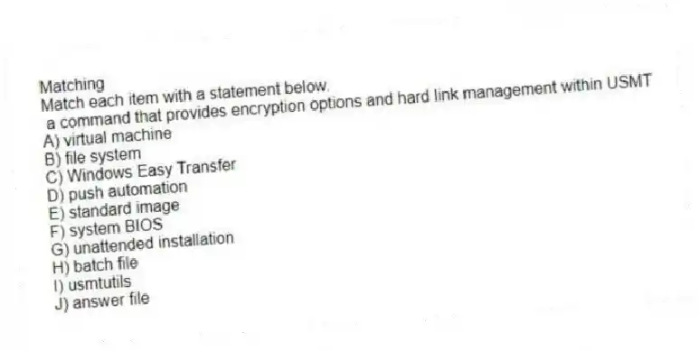 Matching
Match each item with a statement below.
- a command that provides encryption options and hard link management within USMT
A) virtual machine
B) file system
C) Windows Easy Transfer
D) push automation
E) standard image
F) system BIOS
G) unattended installation
H) batch file
I) usmtutils
J) answer file