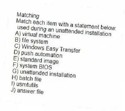 Matching
Match each item with a statement below.
- used during an unattended installation
A) virtual machine
B) file system
C) Windows Easy Transfer
D) push automation
E) standard image
F) system BIOS
G) unattended installation
H) batch file
I) usmtutils
J) answer file