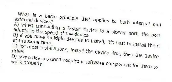 What is a basic principle that applies to both internal and external devices?
A) when connecting a faster device to a slower port, the port adapts to the speed of the device
B) if you have multiple devices to install, it's best to install them at the same time
C) for most installations, install the device first, then the device driver
D) some devices don't require a software component for them to work properly