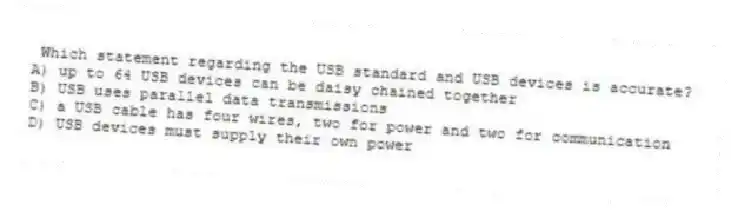 Which statement regarding the USB standard and USB devices is accurate?
A) up to 64 USB devices can be daisy chained together
B) USB uses parallel data transmissions
C) a USB cable has four wires, two for power and two for communication
D) USB devices must supply their own power