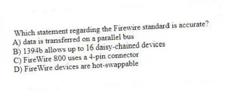 Which statement regarding the Firewire standard is accurate?
A) data is transferred on a parallel bus
B) 1394b allows up to 16 daisy-chained devices
C) FireWire 800 uses a 4-pin connector
D) FireWire devices are hot-swappable