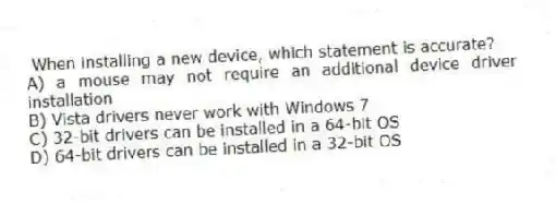 When installing a new device, which statement is accurate?
A) a mouse may not require an additional device driver installation
B) Vista drivers never work with Windows 7
C) 32-bit drivers can be installed in a 64-bit OS
D) 64-bit drivers can be installed in a 32-bit OS