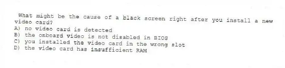  What might be the cause of a black screen right after you install a new video card?
A) no video card is detected
B) the onboard video is not disabled in BIOS
C) you installed the video card in the wrong slot
D) the video card has insufficient RAM