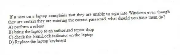 If a user on a laptop complains that they are unable to sign into Windows even though they are certain they are entering the correct password, what should you have them do?
A) perform a reboot
B) bring the laptop to an authorized repair shop
C) check the NumLock indicator on the laptop
D) Replace the laptop keyboard