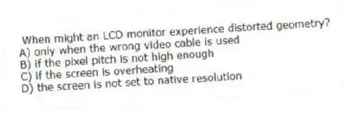 When might an LCD monitor experience distorted geometry?
A) only when the wrong video cable is used
B) if the pixel pitch is not high enough
C) if the screen is overheating
D) the screen is not set to native resolution