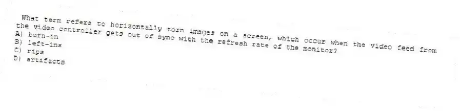 What term refers to horizontally torn images on a screen, which occur when the video feed from the video controller gets out of sync with the refresh rate of the monitor?
A) burn-in
B) left-ins
C) rips
D) artifacts