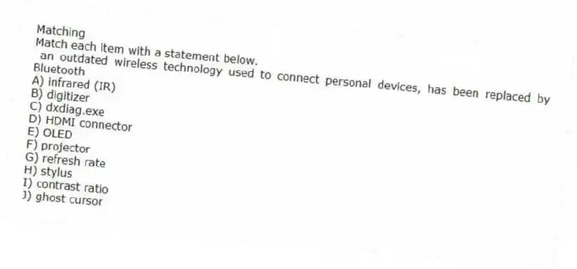Matching
Match each item with a statement below.
- an outdated wireless technology used to connect personal devices, has been replaced by Bluetooth
A) infrared (IR)
B) digitizer
C) dxdiag.exe
D) HDMI connector
E) OLED
F) projector
G) refresh rate
H) stylus
I) contrast ratio
J) ghost cursor
