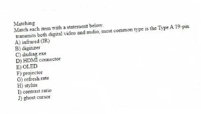 Matching
Match each item with a statement below.
- transmits both digital video and audio, most common type is the Type A 19-pin
A) infrared (IR)
B) digitizer
C) dxdiag.exe
D) HDMI connector
E) OLED
F) projector
G) refresh rate
H) stylus
I) contrast ratio
J) ghost cursor