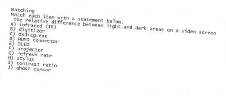 Matching
Match each item with a statement below.
- the relative difference between light and dark areas on a video screen
A) infrared (IR)
B) digitizer
C) dxdiag.exe
D) HDMI connector
E) OLED
F) projector
G) refresh rate
H) stylus
I) contrast ratio
J) ghost cursor
