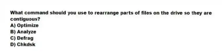 What command should you use to rearrange parts of files on the drive so they are contiguous?
A) Optimize
B) Analyze
C) Defrag
D) Chkdsk