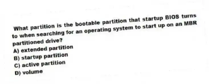 What partition is the bootable partition that startup BIOS turns to when searching for an operating system to start up on an MBR partitioned drive?
A) extended partition
B) startup partition
C) active partition
D) volume
