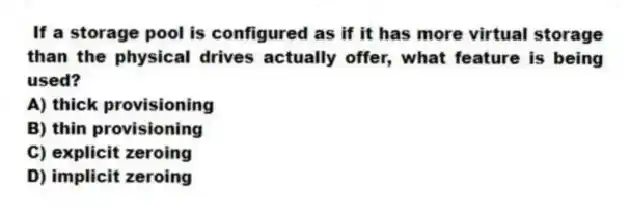 If a storage pool is configured as if it has more virtual storage than the physical drives actually offer, what feature is being used?
A) thick provisioning
B) thin provisioning
C) explicit zeroing
D) implicit zeroing