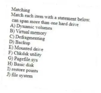 Matching
Match each item with a statement below.
- can span more than one hard drive
A) Dynamic volumes
B) Virtual memory
C) Defragmenting
D) Backup
E) Mounted drive
F) Chkdsk utility
G) Pagefile.sys
H) Basic disk
I) restore points
J) file system