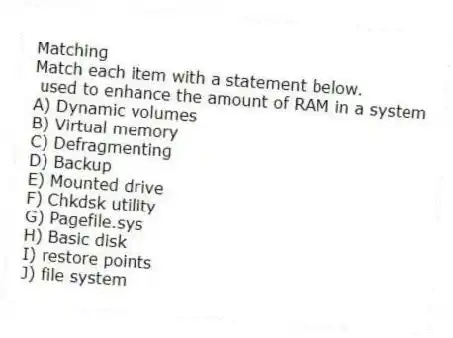 Matching
Match each item with a statement below.
- used to enhance the amount of RAM in a system
A) Dynamic volumes
B) Virtual memory
C) Defragmenting
D) Backup
E) Mounted drive
F) Chkdsk utility
G) Pagefile.sys
H) Basic disk
I) restore points
J) file system