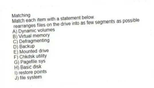 Matching
Match each item with a statement below.
- rearranges files on the drive into as few segments as possible
A) Dynamic volumes
B) Virtual memory
C) Defragmenting
D) Backup
E) Mounted drive
F) Chkdsk utility
G) Pagefile.sys
H) Basic disk
I) restore points
J) file system