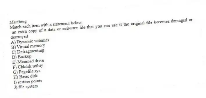 Matching
Match each item with a statement below.
- an extra copy of a data or software file that you can use if the original file becomes damaged or destroyed
A) Dynamic volumes
B) Virtual memory
C) Defragmenting
D) Backup
E) Mounted drive
F) Chkdsk utility
G) Pagefile.sys
H) Basic disk
I) restore points
J) file system