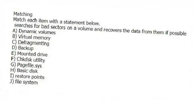 Matching
Match each item with a statement below.
- searches for bad sectors on a volume and recovers the data from them if possible
A) Dynamic volumes
B) Virtual memory
C) Defragmenting
D) Backup
E) Mounted drive
F) Chkdsk utility
G) Pagefile.sys
H) Basic disk
I) restore points
J) file system
