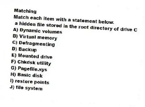 Matching
Match each item with a statement below.
- a hidden file stored in the root directory of drive C
A) Dynamic volumes
B) Virtual memory
C) Defragmenting
D) Backup
E) Mounted drive
F) Chkdsk utility
G) Pagefile.sys
H) Basic disk
I) restore points
J) file system